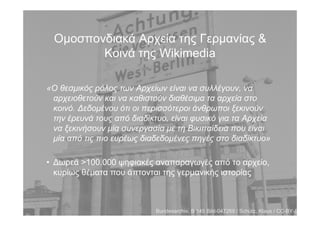 Οµοσπονδιακά Αρχεία της Γερµανίας &
Κοινά της Wikimedia
«Ο θεσµικός ρόλος των Αρχείων είναι να συλλέγουν, να
αρχειοθετούν και να καθιστούν διαθέσιµα τα αρχεία στο
κοινό. Δεδοµένου ότι οι περισσότεροι άνθρωποι ξεκινούν
την έρευνά τους από διαδίκτυο, είναι φυσικό για τα Αρχεία
να ξεκινήσουν µία συνεργασία µε τη Βικιπαίδεια που είναι
µία από τις πιο ευρέως διαδεδοµένες πηγές στο διαδίκτυο»
• Δωρεά >100.000 ψηφιακές αναπαραγωγές από το αρχείο,
κυρίως θέµατα που άπτονται της γερµανικής ιστορίας
Bundesarchiv, B 145 Bild-047269 / Schütz, Klaus / CC-BY-SA
 