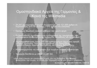 Οµοσπονδιακά Αρχεία της Γερµανίας &
Κοινά της Wikimedia
• 24.241 φωτογραφίες κοσµούν περισσότερα από 121.000 άρθρα σε
περισσότερες από 50 γλώσσες (~570 άρθρα στα ελληνικά)
• Ορισµένες θεµατικές εικονοποιήθηκαν για πρώτη φορά
• Οι βικιπαιδιστές συνέβαλαν στον εµπλουτισµό της τεκµηρίωσης των
φωτογραφιών αναγνωρίζοντας πρόσωπα, τοποθεσίες και αντικείµενα
• Δηµιουργήθηκε ένας όγκος 250.000 καθιερωµένων όρων που αφορά
ιστορικά πρόσωπα, που χρησιµοποιήθηκε στη διασύνδεση
Οµοσπονδιακών Αρχείων-Βικιπαίδειας και Εθνικής Βιβλιοθήκης
• Η επισκεψιµότητα του ιστοχώρου των αρχείων ανέβηκε κατακόρυφα
• Το αρχείο διατίθεται µε άδεια CC-BY-SA
«Δεν είναι εύκολο να υπολογίσει κανείς όλα τα δεδοµένα του θετικού
αντίκτυπου του έργου, το οποίο δεν περιορίζεται σε µία χώρα ή γλώσσα»
Bundesarchiv, Bild 183‐G0817‐0003‐001 / CC‐BY‐SA
 
