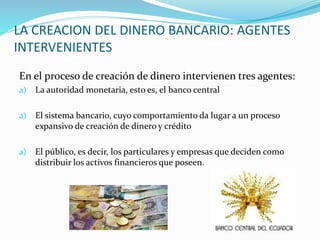 LA CREACION DEL DINERO BANCARIO: AGENTES
INTERVENIENTES
En el proceso de creación de dinero intervienen tres agentes:
a) La autoridad monetaria, esto es, el banco central
a) El sistema bancario, cuyo comportamiento da lugar a un proceso
expansivo de creación de dinero y crédito
a) El público, es decir, los particulares y empresas que deciden como
distribuir los activos financieros que poseen.