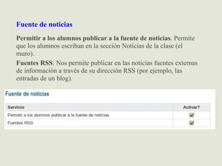 Fuente de noticias
Permitir a los alumnos publicar a la fuente de noticias. Permite
que los alumnos escriban en la sección Noticias de la clase (el
muro).
Fuentes RSS: Nos permite publicar en las noticias fuentes externas
de información a través de su dirección RSS (por ejemplo, las
entradas de un blog).
 