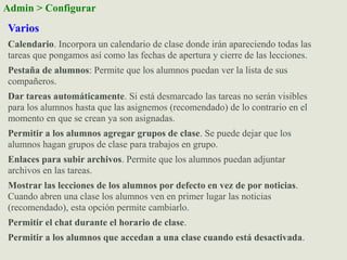 Varios
Calendario. Incorpora un calendario de clase donde irán apareciendo todas las
tareas que pongamos así como las fechas de apertura y cierre de las lecciones.
Pestaña de alumnos: Permite que los alumnos puedan ver la lista de sus
compañeros.
Dar tareas automáticamente. Si está desmarcado las tareas no serán visibles
para los alumnos hasta que las asignemos (recomendado) de lo contrario en el
momento en que se crean ya son asignadas.
Permitir a los alumnos agregar grupos de clase. Se puede dejar que los
alumnos hagan grupos de clase para trabajos en grupo.
Enlaces para subir archivos. Permite que los alumnos puedan adjuntar
archivos en las tareas.
Mostrar las lecciones de los alumnos por defecto en vez de por noticias.
Cuando abren una clase los alumnos ven en primer lugar las noticias
(recomendado), esta opción permite cambiarlo.
Permitir el chat durante el horario de clase.
Permitir a los alumnos que accedan a una clase cuando está desactivada.
Admin > Configurar
 