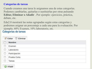 Categorías de tareas
Cuando creamos una tarea le asignamos una de estas categorías.
Podemos cambiarlas, quitarlas o sustituirlas por otras pulsando
Editar, Eliminar o Añadir . Por ejemplo: ejercicios, práctica,
debate, etc.
Edu2.0 mostrará las notas agrupadas según estas categorías y
podremos asignar un porcentaje a cada una para la evaluación. Por
ejemplo, 60% Examen, 10% laboratorio, etc.
 