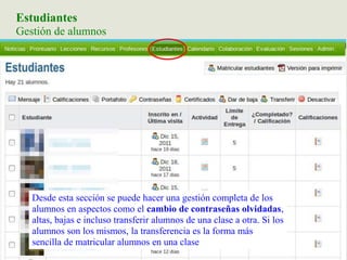 Estudiantes
Gestión de alumnos
Desde esta sección se puede hacer una gestión completa de los
alumnos en aspectos como el cambio de contraseñas olvidadas,
altas, bajas e incluso transferir alumnos de una clase a otra. Si los
alumnos son los mismos, la transferencia es la forma más
sencilla de matricular alumnos en una clase
 