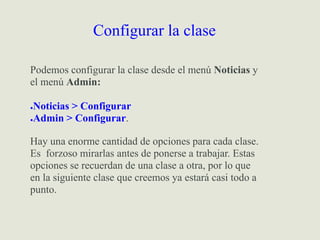 Configurar la clase
Podemos configurar la clase desde el menú Noticias y
el menú Admin:
●Noticias > Configurar
●Admin > Configurar.
Hay una enorme cantidad de opciones para cada clase.
Es forzoso mirarlas antes de ponerse a trabajar. Estas
opciones se recuerdan de una clase a otra, por lo que
en la siguiente clase que creemos ya estará casi todo a
punto.
 