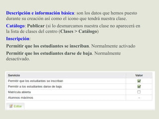 Descripción e información básica: son los datos que hemos puesto
durante su creación así como el icono que tendrá nuestra clase.
Catálogo: Publicar (si lo desmarcamos nuestra clase no aparecerá en
la lista de clases del centro (Clases > Catálogo)
Inscripción:
Permitir que los estudiantes se inscriban. Normalmente activado
Permitir que los estudiantes darse de baja. Normalmente
desactivado.
 
