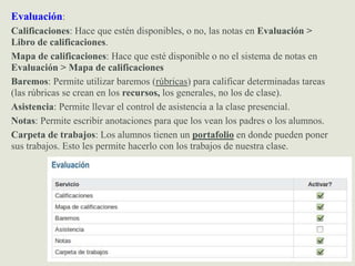 Evaluación:
Calificaciones: Hace que estén disponibles, o no, las notas en Evaluación >
Libro de calificaciones.
Mapa de calificaciones: Hace que esté disponible o no el sistema de notas en
Evaluación > Mapa de calificaciones
Baremos: Permite utilizar baremos (rúbricas) para calificar determinadas tareas
(las rúbricas se crean en los recursos, los generales, no los de clase).
Asistencia: Permite llevar el control de asistencia a la clase presencial.
Notas: Permite escribir anotaciones para que los vean los padres o los alumnos.
Carpeta de trabajos: Los alumnos tienen un portafolio en donde pueden poner
sus trabajos. Esto les permite hacerlo con los trabajos de nuestra clase.
 