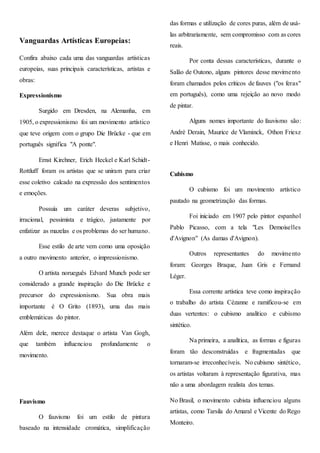 Vanguardas Artísticas Europeias:
Confira abaixo cada uma das vanguardas artísticas
europeias, suas principais características, artistas e
obras:
Expressionismo
Surgido em Dresden, na Alemanha, em
1905, o expressionismo foi um movimento artístico
que teve origem com o grupo Die Brücke - que em
português significa "A ponte".
Ernst Kirchner, Erich Heckel e Karl Schidt-
Rottluff foram os artistas que se uniram para criar
esse coletivo calcado na expressão dos sentimentos
e emoções.
Possuía um caráter deveras subjetivo,
irracional, pessimista e trágico, justamente por
enfatizar as mazelas e os problemas do ser humano.
Esse estilo de arte vem como uma oposição
a outro movimento anterior, o impressionismo.
O artista norueguês Edvard Munch pode ser
considerado a grande inspiração do Die Brücke e
precursor do expressionismo. Sua obra mais
importante é O Grito (1893), uma das mais
emblemáticas do pintor.
Além dele, merece destaque o artista Van Gogh,
que também influenciou profundamente o
movimento.
Fauvismo
O fauvismo foi um estilo de pintura
baseado na intensidade cromática, simplificação
das formas e utilização de cores puras, além de usá-
las arbitrariamente, sem compromisso com as cores
reais.
Por conta dessas características, durante o
Salão de Outono, alguns pintores desse movimento
foram chamados pelos críticos de fauves ("os feras"
em português), como uma rejeição ao novo modo
de pintar.
Alguns nomes importante do fauvismo são:
André Derain, Maurice de Vlaminck, Othon Friesz
e Henri Matisse, o mais conhecido.
Cubismo
O cubismo foi um movimento artístico
pautado na geometrização das formas.
Foi iniciado em 1907 pelo pintor espanhol
Pablo Picasso, com a tela "Les Demoiselles
d'Avignon" (As damas d'Avignon).
Outros representantes do movimento
foram: Georges Braque, Juan Gris e Fernand
Léger.
Essa corrente artística teve como inspiração
o trabalho do artista Cézanne e ramificou-se em
duas vertentes: o cubismo analítico e cubismo
sintético.
Na primeira, a analítica, as formas e figuras
foram tão desconstruídas e fragmentadas que
tornaram-se irreconhecíveis. No cubismo sintético,
os artistas voltaram à representação figurativa, mas
não a uma abordagem realista dos temas.
No Brasil, o movimento cubista influenciou alguns
artistas, como Tarsila do Amaral e Vicente do Rego
Monteiro.
 