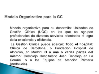 Modelo organizativo para su desarrollo: Unidades de
Gestión Clínica (UGC) en las que se agrupan
profesionales de diversos servicios orientados al logro
de la excelencia y eficiencia.
La Gestión Clínica puede abarcar: Todo el hospital:
Clínica de Barcelona, o Fundación Hospital de
Alcorcón, en Madrid. O a una o varias partes del
mismo: Complejo Hospitalario Juan Canalejo en La
Coruña, o a los Equipos de Atención Primaria
(Andalucía).
14
 