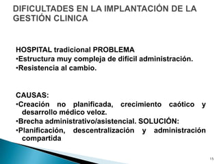 HOSPITAL tradicional PROBLEMA
•Estructura muy compleja de difícil administración.
•Resistencia al cambio.
CAUSAS:
•Creación no planificada, crecimiento caótico y
desarrollo médico veloz.
•Brecha administrativo/asistencial. SOLUCIÓN:
•Planificación, descentralización y administración
compartida
15
 