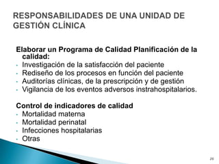Elaborar un Programa de Calidad Planificación de la
calidad:
• Investigación de la satisfacción del paciente
• Rediseño de los procesos en función del paciente
• Auditorías clínicas, de la prescripción y de gestión
• Vigilancia de los eventos adversos instrahospitalarios.
Control de indicadores de calidad
• Mortalidad materna
• Mortalidad perinatal
• Infecciones hospitalarias
• Otras
20
 