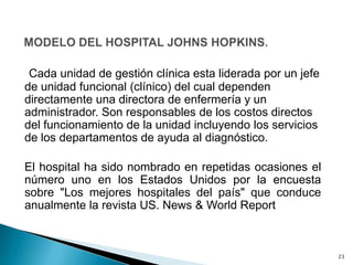 Cada unidad de gestión clínica esta liderada por un jefe
de unidad funcional (clínico) del cual dependen
directamente una directora de enfermería y un
administrador. Son responsables de los costos directos
del funcionamiento de la unidad incluyendo los servicios
de los departamentos de ayuda al diagnóstico.
El hospital ha sido nombrado en repetidas ocasiones el
número uno en los Estados Unidos por la encuesta
sobre "Los mejores hospitales del país" que conduce
anualmente la revista US. News & World Report
23
 