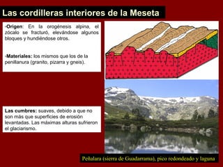Las cordilleras interiores de la Meseta
-Origen: En la orogénesis alpina, el
zócalo se fracturó, elevándose algunos
bloques y hundiéndose otros.
-Materiales: los mismos que los de la
penillanura (granito, pizarra y gneis).
Peñalara (sierra de Guadarrama), pico redondeado y laguna
Las cumbres: suaves, debido a que no
son más que superficies de erosión
levantadas. Las máximas alturas sufrieron
el glaciarismo.
 