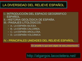 LA DIVERSIDAD DEL RELIEVE ESPAÑOL
I.- INTRODUCCIÓN DEL ESPACIO GEOGRÁFICO
ESPAÑOL.
II.- HISTORIA GEOLÓGICA DE ESPAÑA.
III.- PAISAJES LITOLÓGICOS.
– A.- LA ESPAÑA SILÍCEA.
– B.- LA ESPAÑA CALCÁREA.
– C.- LA ESPAÑA ARCILLOSA.
– D.- LA ESPAÑA VOLCÁNICA
IV.- PRINCIPALES UNIDADES DEL RELIEVE ESPAÑOL.
En amarillo lo que será objeto de esta presentación.
http://algargos.lacoctelera.net/
 