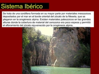 Se trata de una cordillera formada en su mayor parte por materiales mesozoicos
depositados por el mar en el borde oriental del zócalo de la Meseta, que se
plegaron en la orogénesis alpina. Existen materiales paleozoicos en las grandes
alturas donde la cobertura de material del cenozoico era poco espesa y permitió
el afloramiento del zócalo rejuvenecido por la orogénesis alpina.
Sistema Ibérico
 