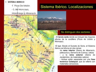 Sistema Ibérico. Localizaciones
Sª Maestrazgo
- El tercio norte donde se incluyen las mayores
alturas de la cordillera (Picos de Urbión y
Moncayo).
-El sur. Desde el Sureste de Soria, el Sistema
Ibérico se bifurca en dos ramas:
-la rama interior (Sierra de Albarracín,
paleozoica y Serranía de Cuenca, caliza)
- y la rama exterior (Sierra de
Javalambre, de materiales calizos).
- Ambas están separadas por una fosa
tectónica Calatayud, que se rellenó con
materiales cenozoicos.
Se distinguen dos sectores:
 
