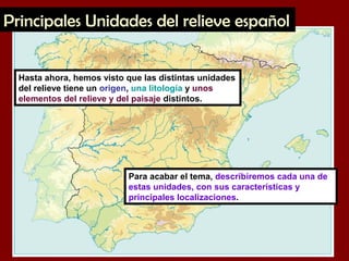 Hasta ahora, hemos visto que las distintas unidades
del relieve tiene un origen, una litología y unos
elementos del relieve y del paisaje distintos.
Para acabar el tema, describiremos cada una de
estas unidades, con sus características y
principales localizaciones.
Principales Unidades del relieve español
 