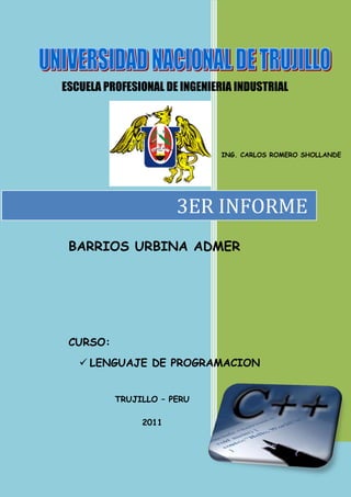 ESCUELA PROFESIONAL DE INGENIERIA INDUSTRIAL




                               ING. CARLOS ROMERO SHOLLANDE




                      3ER INFORME
 BARRIOS URBINA ADMER




 CURSO:
    LENGUAJE DE PROGRAMACION


          TRUJILLO – PERU

               2011
 