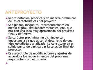  Representación genérica y de manera preliminar
de las características del proyecto
 Son planos, maquetas, representaciones en
medio digital, simuladores virtuales, etc. que
nos dan una idea muy aproximada del proyecto
final y definitivo.
 Su carácter preliminar no disminuye su
importancia ya que al ser el desarrollo de una
idea estudiada y analizada, se constituye en un
solido punto de partida par la solución final del
proyecto.
 Es susceptible de modificaciones y ajustes de
acuerdo a los requerimientos del programa
arquitectónico o el usuario.

 