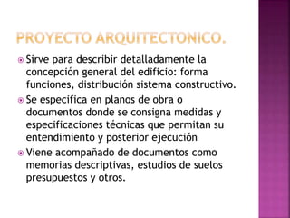  Sirve para describir detalladamente la
concepción general del edificio: forma
funciones, distribución sistema constructivo.
 Se especifica en planos de obra o
documentos donde se consigna medidas y
especificaciones técnicas que permitan su
entendimiento y posterior ejecución
 Viene acompañado de documentos como
memorias descriptivas, estudios de suelos
presupuestos y otros.
 