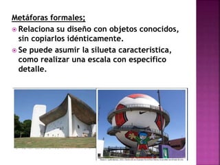 Metáforas formales;
 Relaciona su diseño con objetos conocidos,
sin copiarlos idénticamente.
 Se puede asumir la silueta característica,
como realizar una escala con especifico
detalle.
 