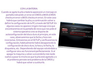 CON LA BATERIA:
Cuando se agota la pila o batería aparecerá un mensaje en
     pantalla indicando un error en CMOS o BIOS (CMOS
    checksum error o BIOS checksum error). En este caso
      habría que cambiar la pila y a continuación volver a
   definir la configuración de la PC a través del SETUP. En
      algunos casos no aparece ningún mensaje sino que
    encontraremos en la pantalla de inicio que nos pide el
             sistema operativo sino se dispone de
    autoconfiguración del disco duro al principio, en este
          caso, observaremos que la fecha y hora son
   incorrectas. Entraremos en el SETUP y verificaremos la
     configuración; habitualmente habrá desaparecido la
       configuración de disco duro, la hora y la fecha, la
   disquetera, etc. Dependiendo del equipo volviéndolo a
      configurar otra vez funcionará perfectamente. Si al
      apagar la maquina y volver a encenderla más tarde
   vuelve a pasar lo mismo es que la pila está agotada y si
       el problema persiste será problema de la CMOS y
                 habrá que volver a sustituirla.
 