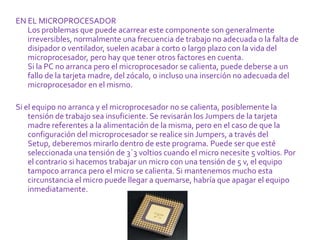 EN EL MICROPROCESADOR
   Los problemas que puede acarrear este componente son generalmente
   irreversibles, normalmente una frecuencia de trabajo no adecuada o la falta de
   disipador o ventilador, suelen acabar a corto o largo plazo con la vida del
   microprocesador, pero hay que tener otros factores en cuenta.
   Si la PC no arranca pero el microprocesador se calienta, puede deberse a un
   fallo de la tarjeta madre, del zócalo, o incluso una inserción no adecuada del
   microprocesador en el mismo.

Si el equipo no arranca y el microprocesador no se calienta, posiblemente la
    tensión de trabajo sea insuficiente. Se revisarán los Jumpers de la tarjeta
    madre referentes a la alimentación de la misma, pero en el caso de que la
    configuración del microprocesador se realice sin Jumpers, a través del
    Setup, deberemos mirarlo dentro de este programa. Puede ser que esté
    seleccionada una tensión de 3´3 voltios cuando el micro necesite 5 voltios. Por
    el contrario si hacemos trabajar un micro con una tensión de 5 v, el equipo
    tampoco arranca pero el micro se calienta. Si mantenemos mucho esta
    circunstancia el micro puede llegar a quemarse, habría que apagar el equipo
    inmediatamente.
 