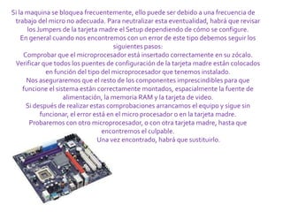 Si la maquina se bloquea frecuentemente, ello puede ser debido a una frecuencia de
 trabajo del micro no adecuada. Para neutralizar esta eventualidad, habrá que revisar
       los Jumpers de la tarjeta madre el Setup dependiendo de cómo se configure.
    En general cuando nos encontremos con un error de este tipo debemos seguir los
                                       siguientes pasos:
     Comprobar que el microprocesador está insertado correctamente en su zócalo.
 Verificar que todos los puentes de configuración de la tarjeta madre están colocados
              en función del tipo del microprocesador que tenemos instalado.
      Nos aseguraremos que el resto de los componentes imprescindibles para que
     funcione el sistema están correctamente montados, espacialmente la fuente de
                    alimentación, la memoria RAM y la tarjeta de video.
      Si después de realizar estas comprobaciones arrancamos el equipo y sigue sin
            funcionar, el error está en el micro procesador o en la tarjeta madre.
        Probaremos con otro microprocesador, o con otra tarjeta madre, hasta que
                                   encontremos el culpable.
                                 Una vez encontrado, habrá que sustituirlo.
 