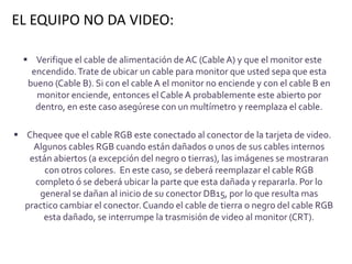 EL EQUIPO NO DA VIDEO:

   Verifique el cable de alimentación de AC (Cable A) y que el monitor este
    encendido. Trate de ubicar un cable para monitor que usted sepa que esta
   bueno (Cable B). Si con el cable A el monitor no enciende y con el cable B en
     monitor enciende, entonces el Cable A probablemente este abierto por
     dentro, en este caso asegúrese con un multímetro y reemplaza el cable.

 Chequee que el cable RGB este conectado al conector de la tarjeta de video.
    Algunos cables RGB cuando están dañados o unos de sus cables internos
   están abiertos (a excepción del negro o tierras), las imágenes se mostraran
       con otros colores. En este caso, se deberá reemplazar el cable RGB
    completo ó se deberá ubicar la parte que esta dañada y repararla. Por lo
     general se dañan al inicio de su conector DB15, por lo que resulta mas
  practico cambiar el conector. Cuando el cable de tierra o negro del cable RGB
      esta dañado, se interrumpe la trasmisión de video al monitor (CRT).
 
