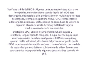 Verifique la Pila del BIOS: Algunas tarjetas madre integradas o no
       integradas, no envían video cuando la pila del BIOS esta
 descargada, desinstale la pila, pruébela con un multímetro y si esta
    descargada, reemplácela por una nueva. OJO: Nunca intente
 adaptar pilas alcalinas al BIOS, porque no son a base de Litium, se
         explotan al cabo de cierto tiempo y sulfatan la tarjeta
                  madre, causando daño irreversibles.
      Destape la CPU, ubique el jumper del BIOS del equipo y
   resetéelo, luego encienda el equipo. Lo que sucede aquí es que
     muchos usuarios no saben configurar el BIOS de su equipo y
  ajustan mal la velocidad y los buses del procesador por lo que la
 BIOS muestra un información errónea o no envía video por medida
   de seguridad para no dañar el subsistema de video. Esto es una
  característica incorporada de alguna tarjetas madres como la M-
                                  766.
 