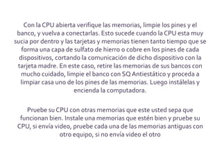 Con la CPU abierta verifique las memorias, limpie los pines y el
 banco, y vuelva a conectarlas. Esto sucede cuando la CPU esta muy
sucia por dentro y las tarjetas y memorias tienen tanto tiempo que se
   forma una capa de sulfato de hierro o cobre en los pines de cada
  dispositivos, cortando la comunicación de dicho dispositivo con la
 tarjeta madre. En este caso, retire las memorias de sus bancos con
   mucho cuidado, limpie el banco con SQ Antiestático y proceda a
  limpiar casa uno de los pines de las memorias. Luego instálelas y
                       encienda la computadora.

    Pruebe su CPU con otras memorias que este usted sepa que
  funcionan bien. Instale una memorias que estén bien y pruebe su
 CPU, si envía video, pruebe cada una de las memorias antiguas con
                 otro equipo, si no envía video el otro
 