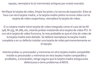 equipo, reemplace la (s) memoria(s) antiguas por una(s) nueva(s).

Verifique la tarjeta de video, limpie los pines y la ranura de expansión. Esto se
 hace con otra tarjeta madre, si la tarjeta madre piloto no envía video con la
         tarjeta de video sospechosa, reemplace la tarjeta de video.

 Si su tarjeta madre tiene tarjeta de video integrada como el caso de las M-
748, M-755, M-766, etc, intente probar instalando otra tarjeta de video PCI. Si
con otra tarjeta de video funciona, lo mas probable es que el chip de video de
    la tarjeta madre este dañado. Se deberá reemplazar la tarjeta madre
completa o en su defecto instalar una tarjeta de video permanentemente en
                                   el equipo.

Intente probar su procesador y memorias en otra tarjeta madre compatible.
    Instale su procesador y memorias en otra tarjeta madre compatible y
  pruébelos, si encienden, tenga seguro que la tarjeta madre antigua esta
                    defectuosa o tiene problemas el BIOS.
 