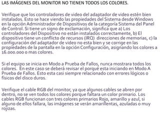 LAS IMÁGENES DEL MONITOR NO TIENEN TODOS LOS COLORES.

Verifique que los controladores de video del adaptador de video estén bien
instalados. Esto se hace viendo las propiedades del Sistema desde Windows
en la opción Administrador de Dispositivos de la categoría Sistema del Panel
de Control. Si tiene un signo de exclamación, significa que a) Los
controladores del Dispositivo no están instalados correctamente, b) El
dispositivo tiene un conflicto de recursos (IRQ) direcciones de memorias, c) la
configuración del adaptador de video no esta bien y se corrige en las
propiedades de la pantalla en la opción Configuración, asignando los colores a
16.000.000 o mas colores.

Si el equipo se inicia en Modo a Prueba de Fallos, nunca mostrara todos los
colores. En este caso se deberá revisar el porqué esta iniciando en Modo A
Prueba de Fallos. Esto esta casi siempre relacionado con errores lógicos o
físicos del disco duros.

Verifique el cable RGB del monitor, ya que algunos cables se abren por
dentro, no se ven todos los colores porque faltara un color primario. Los
cables RGB funcionan con tres colores primarios Rojo, amarillo y azul, si
alguno de ellos fallara, las imágenes se verán amarillentas, azuladas o muy
rojizas.
 