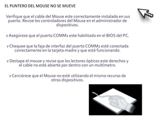 EL PUNTERO DEL MOUSE NO SE MUEVE

Verifique que el cable del Mouse este correctamente instalado en sus
 puerto. Revise los controladores del Mouse en el administrador de
                            dispositivos.

v Asegúrese que el puerto COMM1 este habilitado en el BIOS del PC.

v Chequee que la faja de interfaz del puerto COMM1 esté conectada
    correctamente en la tarjeta madre y que esté funcionando.

v Destape el mouse y revise que los lectores ópticos este derechos y
      el cable no esté abierto por dentro con un multímetro.

  v Cerciórese que el Mouse no esté utilizando el mismo recurso de
                         otros dispositivos.
 