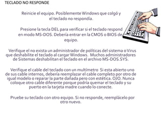 TECLADO NO RESPONDE

        Reinicie el equipo. Posiblemente Windows que colgó y
                        el teclado no respondía.

        Presione la tecla DEL para verificar si el teclado responde
       en modo MS-DOS. Debería entrar en la CMOS o BIOS del
                                equipo.

 Verifique el no exista un administrador de políticas del sistema o Virus
que deshabilite el teclado al cargar Windows. Muchos administradores
   de Sistemas deshabilitan el teclado en el archivo MS-DOS.SYS.

   Verifique el cable del teclado con un multímetro Si esta abierto uno
de sus cable internos, debería reemplazar el cable completo por otro de
 igual modelo o reparar la parte dañada pero con estética. OJO. Nunca
   coloque otro cable diferente porque podría quemar el teclado y su
              puerto en la tarjeta madre cuando lo conecte.

  Pruebe su teclado con otro equipo. Si no responde, reemplácelo por
                             otro nuevo.
 