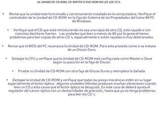 LA UNIDAD DE CD-ROM, CD-WRITER O DVD-ROM NO LEE LOS CD´S.


•           Revise que la unidad este funcionado y correctamente instalada en la computadora. Verifique el
            controlador de la Unidad de CD-ROM en la Opción Sistema de las Propiedades del Icono MI PC
                                                     de Windows.

        •     Verifique que el CD que está introduciendo no sea una copia de otro CD, este rayado o con
               manchas dactilares fuertes. Las unidades que leen a menos de 8X por lo general tienen
            problemas para leer copias de otros CD´s, especialmente si están rayados o muy deteriorados.

•       Revise que el BIOS del PC reconozca la Unidad de CD-ROM. Para esto proceda como si se tratase
                                               de un Discos Duro.

    •        Destape la CPU y verifique que la Unidad de CD-ROM está configurada como Master o Slave
                                        según su posición en la faja de Discos.

             •   Pruebe su Unidad de CD-ROM con otra faja de Discos Duros y reemplace la dañada.

    • Destape la Unidad de CD-ROM y verifique que todas las piezas mecánicas estén en su lugar
     especialmente el lector óptico. .Algunas unidades Híbridas producen muchas vibraciones cuando
        leen un CD y esto causa que el lector óptico se desajuste. En este caso de deberá ajusta el
     regulador del Lector óptico con un destornillador de precisión, hasta que ya no tenga problemas
                                            para leer los CD´s.
 