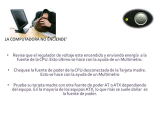 LA COMPUTADORA NO ENCIENDE’


• Revise que el regulador de voltaje este encendido y enviando energía a la
    fuente de la CPU. Esto último se hace con la ayuda de un Multímetro.

 • Chequee la fuente de poder de la CPU desconectada de la Tarjeta madre.
                 Esto se hace con la ayuda de un Multímetro

 • Pruebe su tarjeta madre con otra fuente de poder AT o ATX dependiendo
   del equipo. En la mayoría de los equipos ATX, lo que más se suele dañar es
                               la fuente de poder.
 