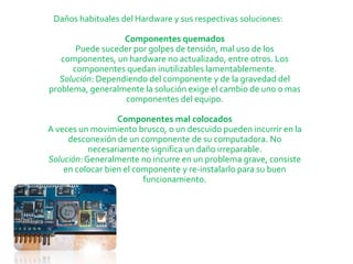 Daños habituales del Hardware y sus respectivas soluciones:

                   Componentes quemados
       Puede suceder por golpes de tensión, mal uso de los
   componentes, un hardware no actualizado, entre otros. Los
      componentes quedan inutilizables lamentablemente.
   Solución: Dependiendo del componente y de la gravedad del
problema, generalmente la solución exige el cambio de uno o mas
                   componentes del equipo.

                  Componentes mal colocados
A veces un movimiento brusco, o un descuido pueden incurrir en la
     desconexión de un componente de su computadora. No
           necesariamente significa un daño irreparable.
Solución: Generalmente no incurre en un problema grave, consiste
    en colocar bien el componente y re-instalarlo para su buen
                         funcionamiento.
 