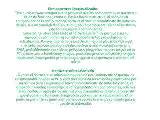 Componentes desactualizados
Tener un hardware antiguo puede provocar que los componentes se quemen o
      dejen de funcionar, como cualquier buena estructura, el daño de un
componente de la computadora, conlleva el mal funcionamiento de todos los
demás, o la incomodidad del usuario. Procure siempre actualizar su hardware
                       y no sobre exigir sus componentes.
     Solución: Cambiar cada tanto el hardware seria muy positivo para su
       equipo, los componentes son interdependientes y es peligroso no
  actualizarlos. Por ejemplo: si tiene una de las mejores placas de video del
   mercado, una computadora de dos núcleos o mas y bastante memoria
 RAM, probablemente vea videos, películas o juegue los mejores juegos en su
 PC, si tuviera una fuente muy antigua, podría no generar suficiente energía y
 quemarse, lo que podría generar un gran gasto si se quemara el mother o el
                                     micro.

                         Hardware sobrecalentado
  A veces el hardware se sobrecalienta pero no necesariamente se quema, es
recomendable no usar su PC si esto sucede hasta ser revisada y controlada por
   un técnico para asegurarse el buen funcionamiento de todas las partes, el
 disipador (o cooler) se encarga de refrigerar todos los componentes, además
  de los coolers propios de los mismos y los disparadores de calor, en caso de
   que el cooler no funcione, el equipo se podría quemar rápidamente, otro
 punto importante es tener una fuente que aporte la energía suficiente para el
                              uso de su ordenador.
 
