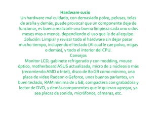 Hardware sucio
 Un hardware mal cuidado, con demasiado polvo, pelusas, telas
 de araña y demás, puede provocar que un componente deje de
funcionar, es buena realizarle una buena limpieza cada uno o dos
  meses mas o menos, dependiendo el uso que le de al equipo.
    Solución: Limpiar y revisar todo el hardware sin dejar pasar
mucho tiempo, incluyendo el teclado (Al cual le cae polvo, migas
                o demás), y todo el interior del CPU.
                              Consejos
    Monitor LCD, gabinete refrigerado y con modding, mouse
óptico, motherboard ASUS actualizada, micro de 2 núcleos o más
  (recomiendo AMD o Intel), disco de 80 GB como mínimo, una
   placa de video Radeon o Geforce, unos buenos parlantes, un
buen teclado, RAM mínima de 1 GB, compactera con grabadora y
lector de DVD, y demás componentes que le quieran agregar, ya
         sea placas de sonido, micrófonos, cámaras, etc.
 