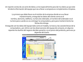 Un reporte consta de una serie de datos y sirve especialmente para dar tus datos ya que este
   brinda la información del equipo que vas a llevar a compostura o simplemente a limpieza.

       Lo primero que debe llevar es el nombre de la empresa donde se va a llevar
                  mantenimiento, enseguida los datos del cliente como es el
      nombre, domicilio, teléfono, numero de ordenador, el nombre del ordenador es el
     numero para cuando se va a entregar la computadora, pero para mantenimiento las
                                      fechas de entrega.
Enseguida van los datos del equipo tales como el modelo, la marca y las características de la
     computadora , por ultimo van las observaciones del equipo de computo, en algunos
   reportes los dueños del negocio deciden ponerle o no el precio del producto, pero eso ya
                                      depende del dueño
 