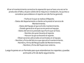 Al ser el mantenimiento correctivo la reparación que se hace una vez se ha
    producido el fallo y el paro súbito de la máquina o instalación, los puntos a
             considerar para elaborar el reporte son (de forma general):

                        - Fecha en la que se realiza el Reporte.
           - Datos del departamento o cliente se le prestó el servicio de
                                   Mantenimiento.
                 - Datos del Equipo al que se le dio mantenimiento.
                 - Estado general en el que se encuentra el equipo.
               - Datos del servicio prestado (que fue lo que se hizo).
                        - Nombre de quien levanta el reporte.
                        - Hora en la que se levantó el reporte.
              - Observaciones adicionales encontradas en el equipo.
           - Nombre y firma del técnico que ejecutó el mantenimiento.
              - Nombre y firma del Responsable de Mantenimiento.
                      - Nombre y firma del Supervisor externo.

Luego lo pones en un formato para que estandarices tus reportes y puedas
                   archivarlo a fin de darle seguimiento.
 