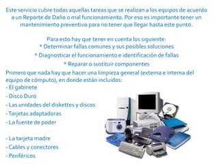 Este servicio cubre todas aquellas tareas que se realizan a los equipos de acuerdo
  a un Reporte de Daño o mal funcionamiento. Por eso es importante tener un
      mantenimiento preventivo para no tener que llegar hasta este punto.

                  Para esto hay que tener en cuenta los siguiente:
               * Determinar fallas comunes y sus posibles soluciones
             * Diagnosticar el funcionamiento e identificación de fallas
                        * Reparar o sustituir componentes
Primero que nada hay que hacer una limpieza general (externa e interna del
equipo de cómputo), en donde están incluidos:
- El gabinete
- Disco Duro
- Las unidades del diskettes y discos
- Tarjetas adaptadoras
- La fuente de poder

- La tarjeta madre
- Cables y conectores
- Periféricos
 