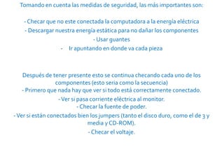 Tomando en cuenta las medidas de seguridad, las más importantes son:

    - Checar que no este conectada la computadora a la energía eléctrica
    - Descargar nuestra energía estática para no dañar los componentes
                              - Usar guantes
                  - Ir apuntando en donde va cada pieza



    Después de tener presente esto se continua checando cada uno de los
                  componentes (esto seria como la secuencia)
    - Primero que nada hay que ver si todo está correctamente conectado.
                   - Ver si pasa corriente eléctrica al monitor.
                            - Checar la fuente de poder.
- Ver si están conectados bien los jumpers (tanto el disco duro, como el de 3 y
                                media y CD-ROM).
                                - Checar el voltaje.
 