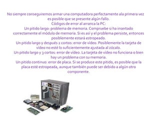 No siempre conseguiremos armar una computadora perfectamente ala primera vez
                          es posible que se presente algún fallo.
                            Códigos de error al arranca la PC:
          Un pitido largo: problema de memoria. Compruebe si ha insertado
   correctamente el módulo de memoria. Si es así y el problema persiste, entonces
                            posiblemente estará estropeado.
     Un pitido largo y después 2 cortos: error de vídeo. Posiblemente la tarjeta de
                  vídeo no esté lo suficientemente ajustada al zócalo.
    Un pitido largo y 3 cortos: error de vídeo. La tarjeta de vídeo no funciona o bien
                            hay un problema con su memoria.
     Un pitido continuo: error de placa. Si se produce este pitido, es posible que la
        placa esté estropeada, aunque también puede ser debido a algún otro
                                       componente.
 