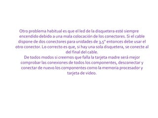 Otro problema habitual es que el led de la disquetera esté siempre
  encendido debido a una mala colocación de los conectores. Si el cable
 dispone de dos conectores para unidades de 3,5" entonces debe usar el
otro conector. Lo correcto es que, si hay una sola disquetera, se conecte al
                            del final del cable.
     De todos modos si creemos que falla la tarjeta madre será mejor
   comprobar las conexiones de todos los componentes, desconectar y
   conectar de nuevo los componentes como la memoria procesador y
                             tarjeta de video.
 