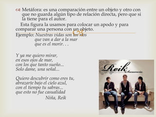 
 Metáfora: es una comparación entre un objeto y otro con
que no guarda algún tipo de relación directa, pero que si
la tiene para el autor.
Esta figura la usamos para colocar un apodo y para
comparar una persona con un objeto.
Ejemplo: Nuestras vidas son los ríos
que van a dar a la mar
que es el morir. . .
Y ya me quiero mirar,
en esos ojos de mar,
con los que tanto sueño...
Solo dame, una señal...
Quiero descubrir como eres tu,
abrazarte bajo el cielo azul,
con el tiempo tu sabras...
que esto no fue casualidad
Niña, Reik
 