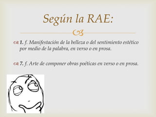 
 1. f. Manifestación de la belleza o del sentimiento estético
por medio de la palabra, en verso o en prosa.
 7. f. Arte de componer obras poéticas en verso o en prosa.
Según la RAE:
 