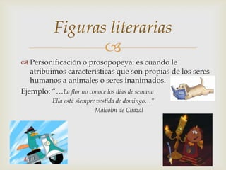 
 Personificación o prosopopeya: es cuando le
atribuimos características que son propias de los seres
humanos a animales o seres inanimados.
Ejemplo: “…La flor no conoce los días de semana
Ella está siempre vestida de domingo…”
Malcolm de Chazal
Figuras literarias
 