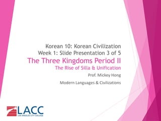Korean 10: Korean Civilization
Week 1: Slide Presentation 3 of 5
The Three Kingdoms Period II
The Rise of Silla & Unification
Prof. Mickey Hong
Modern Languages & Civilizations
 