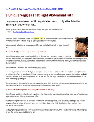 For A List Of 5 Odd Foods That KILL Abdominal Fat… CLICK HERE!


3 Unique Veggies That Fight Abdominal Fat?
A surprising way that a few
                  specific vegetables can actually stimulate the
burning of abdominal fat...
article by Mike Geary, Certified Personal Trainer, Certified Nutrition Specialist
Author -- The Truth about Six Pack Abs


I bet you didn't know that there is a specific class of vegetables that contain very unique
phytonutrients that actually help to fight against stubborn belly fat.

Let me explain what these unique vegetables are and why they help to burn stomach
fat...

Chemicals that force your body to hold onto belly fat

Something you may have never heard about is that certain chemicals in our food supply
and our environment, such as pesticides, herbicides, and certain petrochemicals from air and water pollution,
household cleaners, plastics, cosmetics, etc can react with your hormones and make your body store excess
abdominal fat.

These harmful chemicals are known as xenoestrogens.

Xenoestrogens are chemicals that you are exposed to (and are hard to avoid in the modern world) that have
an estrogenic effect in your body. Excess exposure to these can cause hormone balance disruptions for both
men and women. So if you thought this article was just for the guys, these chemicals can wreak havoc in the
body for both guys and gals.

These estrogenic chemicals that we are exposed to on a daily basis can stimulate your body to store belly fat,
along with many other problems (including cancer risks in the long term).

So here's where this specific class of vegetables comes in handy...

One of those cool tricks that I teach my clients that hire me for nutritional counseling is the use of cruciferous
vegetables to help fight against stomach fat.

Cruciferous vegetables such as broccoli, cauliflower, brussels sprouts, kale, bok choy, cabbage, etc. contain
very specific and unique phytonutrients such as indole-3-carbinol (I3C) that help to fight against these
estrogenic compounds...

And by fighting against these belly fat stimulating estrogenic chemicals, this is just 1 more step in helping you
to win the battle against abdominal fat!
 